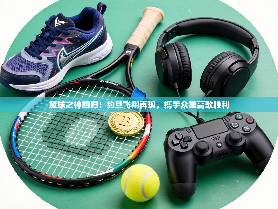 篮球之神回归！约旦飞翔再现，携手众星高歌胜利